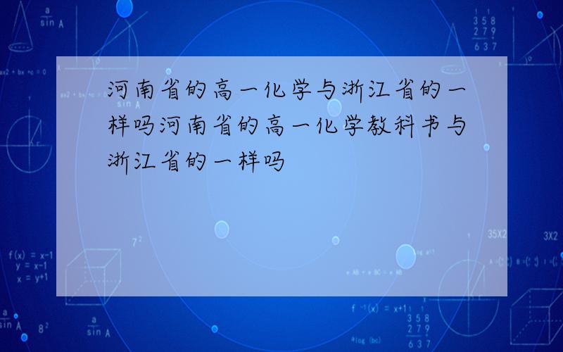 河南省的高一化学与浙江省的一样吗河南省的高一化学教科书与浙江省的一样吗
