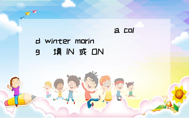 _________a cold winter moring (填 IN 或 ON）