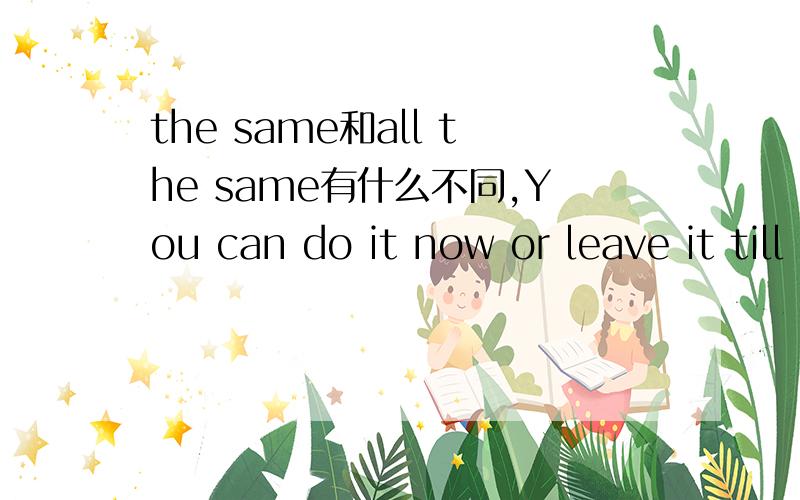 the same和all the same有什么不同,You can do it now or leave it till later, it is ____ to me.A. the same B. all the same选哪个选了请作出你的解释，谢谢