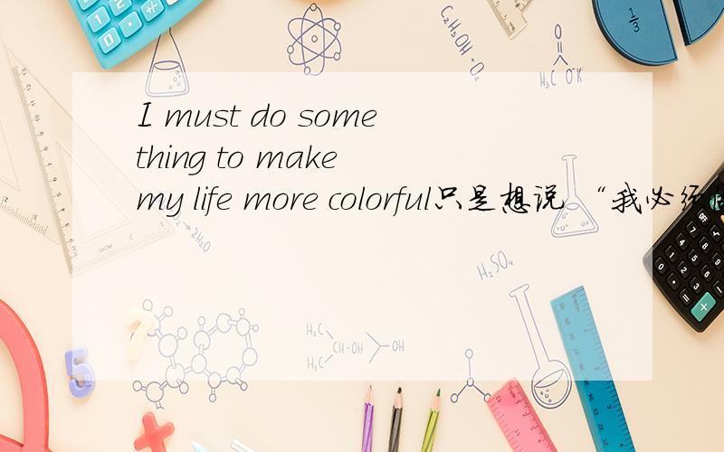 I must do something to make my life more colorful只是想说 “我必须做些事情让自己的生活更丰富多彩一些” 英语不好~请指教~