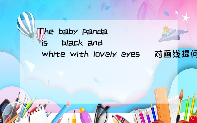 The baby panda is( black and white with lovely eyes )对画线提问（）the baby panda()?