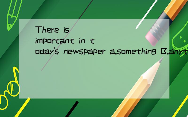 There is ____ important in today's newspaper a.something B.anything 选什么 本句是肯定句语序,