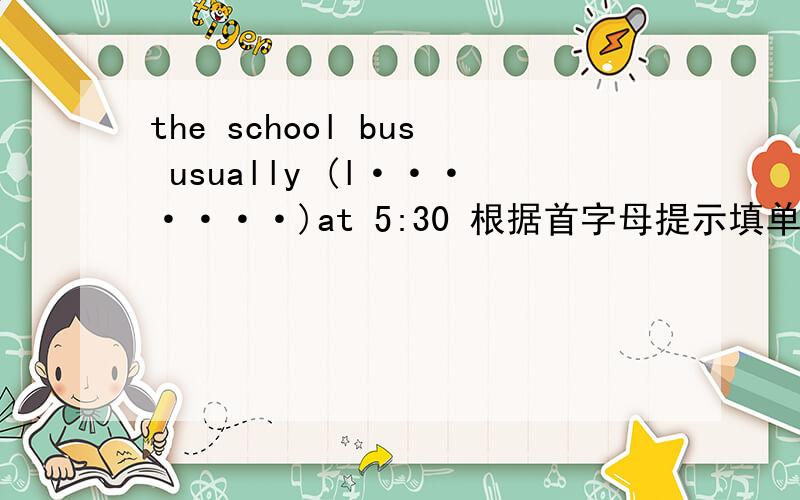 the school bus usually (l·······)at 5:30 根据首字母提示填单词