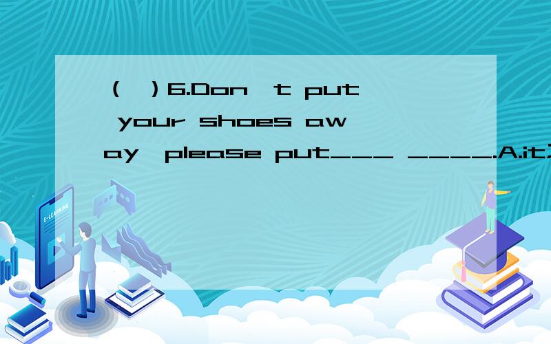 （ ）6.Don't put your shoes away,please put___ ____.A.it;on B.them;on C.on;them D.on;it