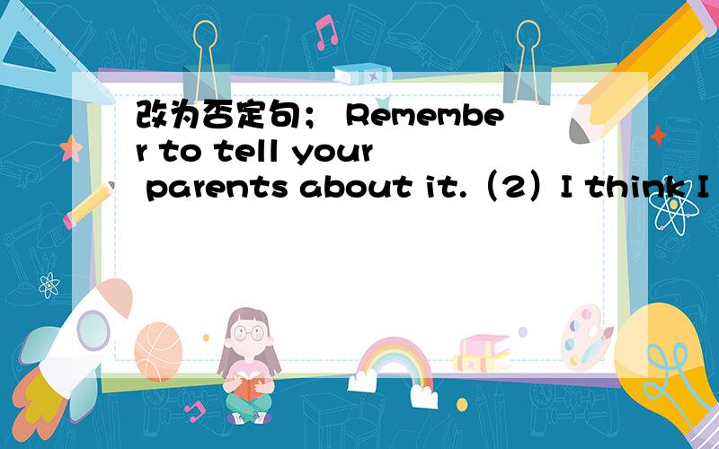 改为否定句； Remember to tell your parents about it.（2）I think I can do it by myself.