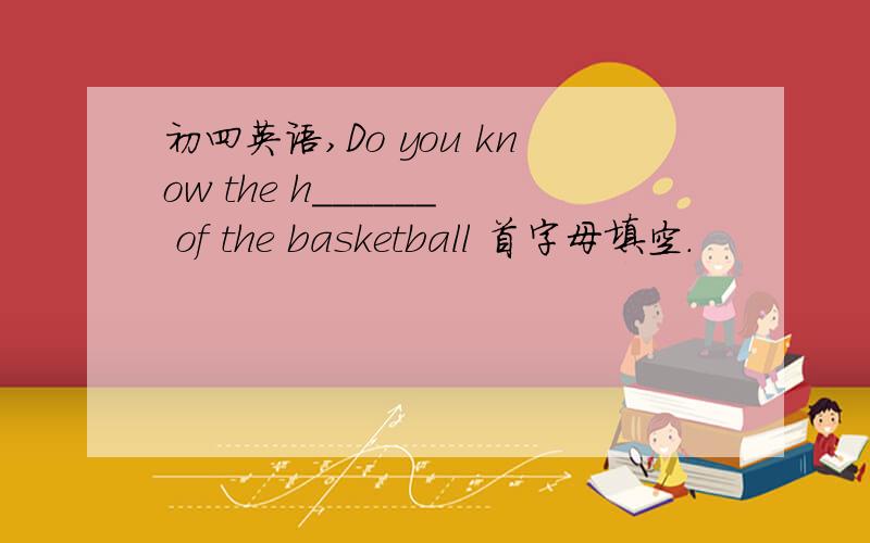 初四英语,Do you know the h______ of the basketball 首字母填空.