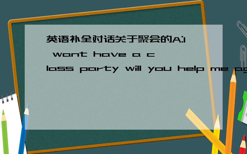 英语补全对话关于聚会的A:I want have a class party will you help me aganize it?B:So when are going to have the party B::No today is too early If you have it today most of the class won`t comeB:Because the students have to get ready for a te