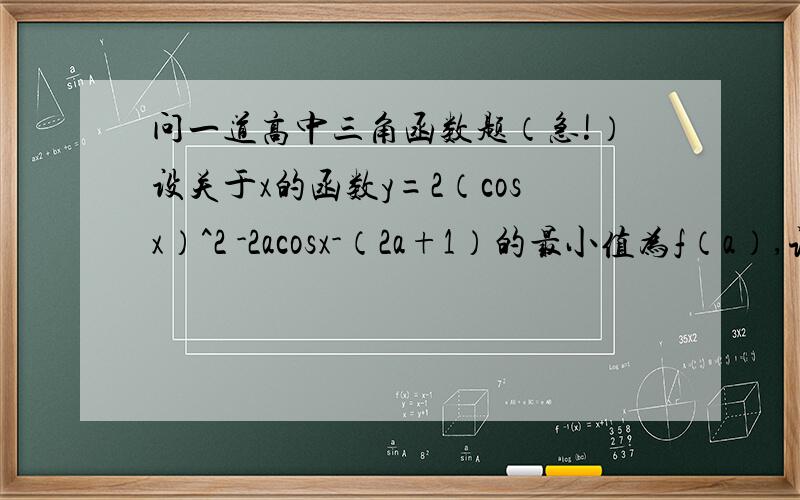 问一道高中三角函数题（急!）设关于x的函数y=2（cosx）^2 -2acosx-（2a+1）的最小值为f（a）,试确定满足f（a）=0.5的a的值,并求此时a的值求y的最大值 .麻烦写下过程,本人数学不好
