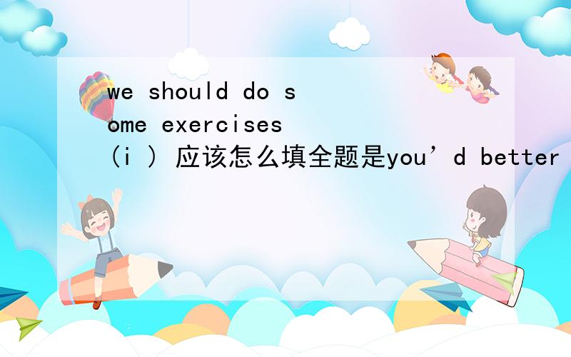 we should do some exercises (i ) 应该怎么填全题是you’d better not stay at home and watch TV all the day,you should do some exercises (i ),怎么填啊