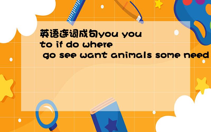 英语连词成句you you to if do where go see want animals some need to连成的+分