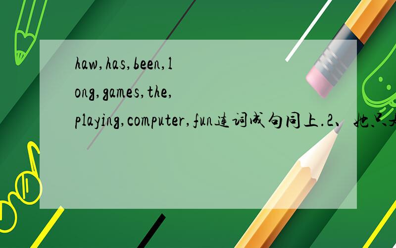 haw,has,been,long,games,the,playing,computer,fun连词成句同上.2、她只是一个两岁的女孩，她不能自己穿衣服。She is only a girl____ _____.She can't_____ ______.3、I didn't know what i should say to my teacher.I didn't know ____