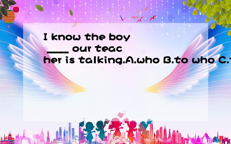 I know the boy ____ our teacher is talking.A.who B.to who C.to whom D.to that选哪个,为什么?