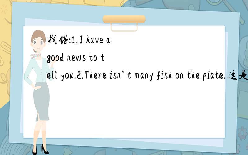 找错：1．I have a good news to tell you．2．There isn’t many fish on the piate．这是我在 《小学英语综合能力天天练》六年级发现DE!Help me!