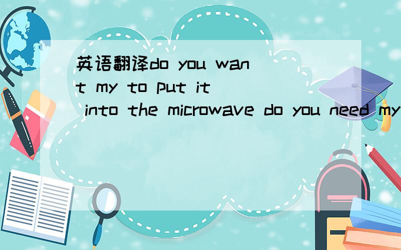 英语翻译do you want my to put it into the microwave do you need my heat it up do you need my warm it up 这2句子 加热他 、