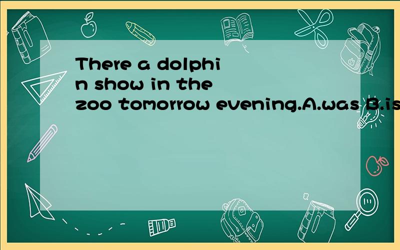 There a dolphin show in the zoo tomorrow evening.A.was B.is going to have C.will have D.is going to be