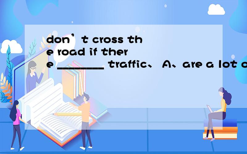 don’t cross the road if there ________ traffic、 A、are a lot of B、are many C、is much D、is much too为什么?