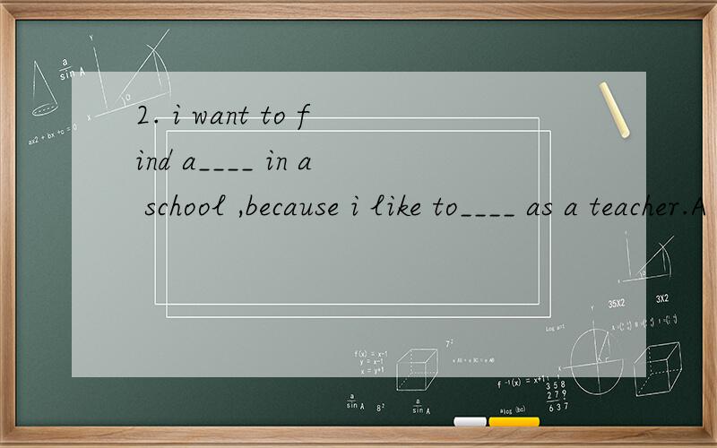 2. i want to find a____ in a school ,because i like to____ as a teacher.A work work   B job work  C work job  D job job说明理由!加分.