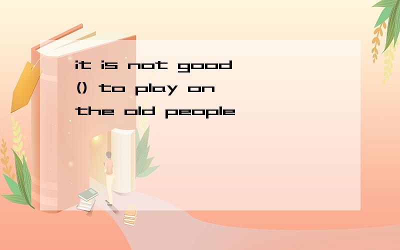 it is not good() to play on the old people