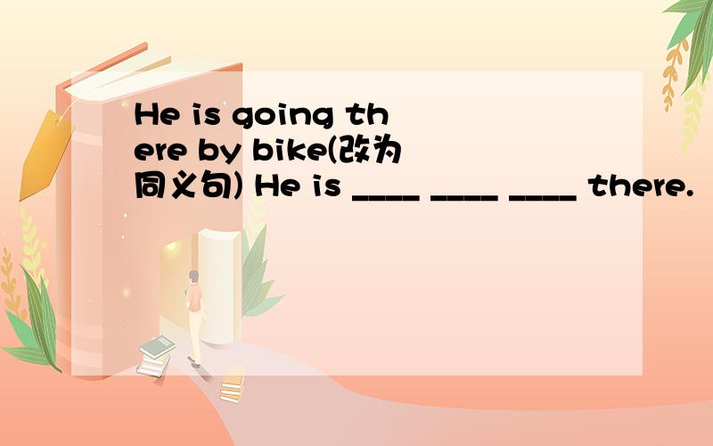 He is going there by bike(改为同义句) He is ____ ____ ____ there.