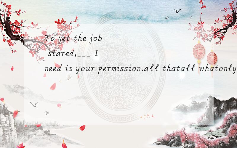 To get the job stared,___ I need is your permission.all thatall whatonly that only what应该填哪个丫?