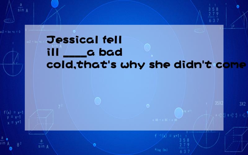 Jessical fell ill ____a bad cold,that's why she didn't come here today.A in B on C with D during