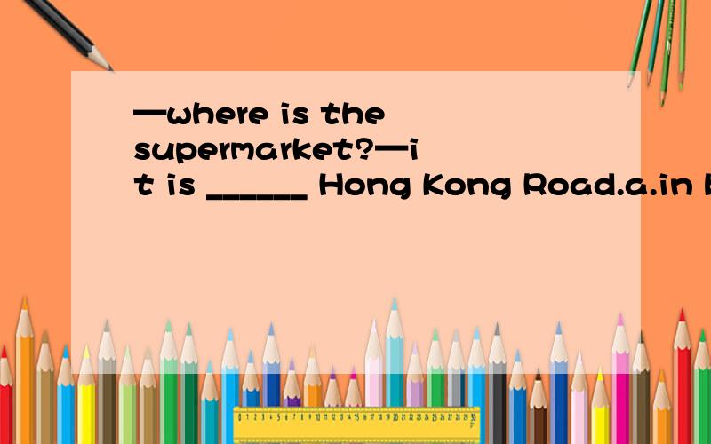 —where is the supermarket?—it is ______ Hong Kong Road.a.in b.on c.at d.ofdon't tell others about the news.keep it a secret _____ you and me.a.between b.among c.in d.withthe hotel is on ________(you) left on fourth supermarket.many boys like ____