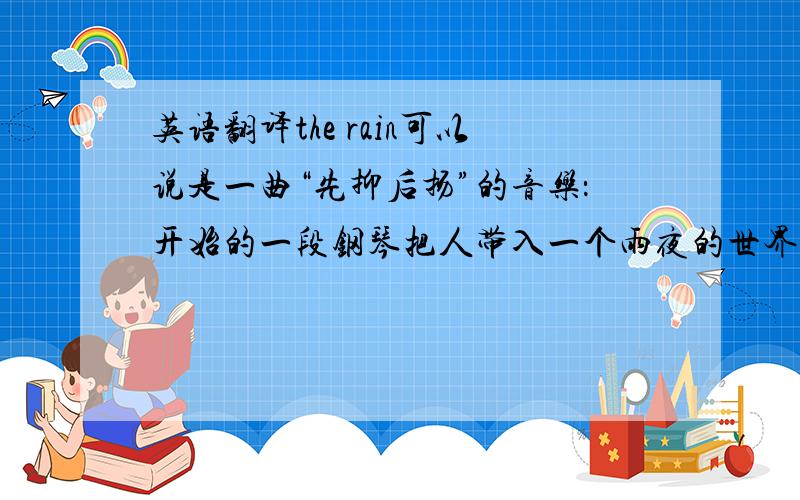 英语翻译the rain可以说是一曲“先抑后扬”的音乐：开始的一段钢琴把人带入一个雨夜的世界,随后忧伤的小提琴声想起,如同一个思绪重重的人陷在哀伤的记忆中……短暂的雨声后,有着相同
