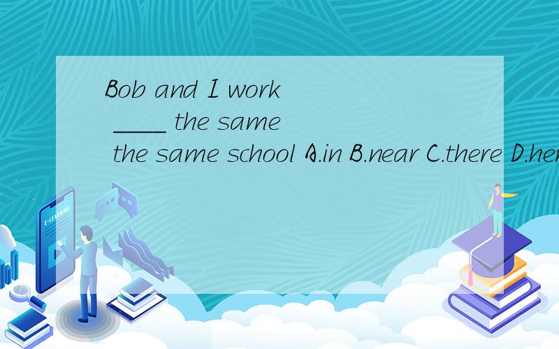 Bob and I work ____ the same the same school A.in B.near C.there D.here