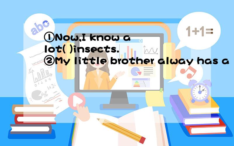 ①Now,I know a lot( )insects.②My little brother alway has a lot( )questions.请在括号中加上介词