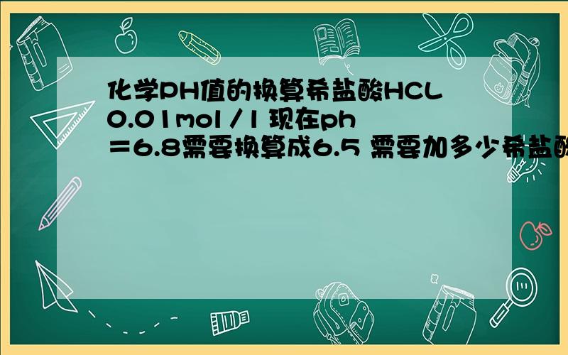 化学PH值的换算希盐酸HCL0.01mol／l 现在ph＝6.8需要换算成6.5 需要加多少希盐酸 求详解