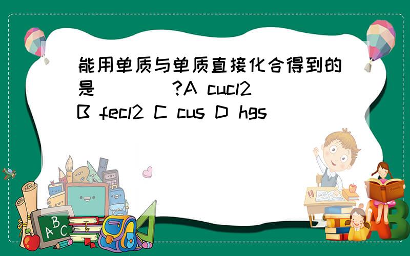 能用单质与单质直接化合得到的是____?A cucl2 B fecl2 C cus D hgs