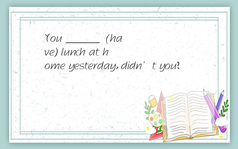 You ______ (have) lunch at home yesterday,didn’t you?