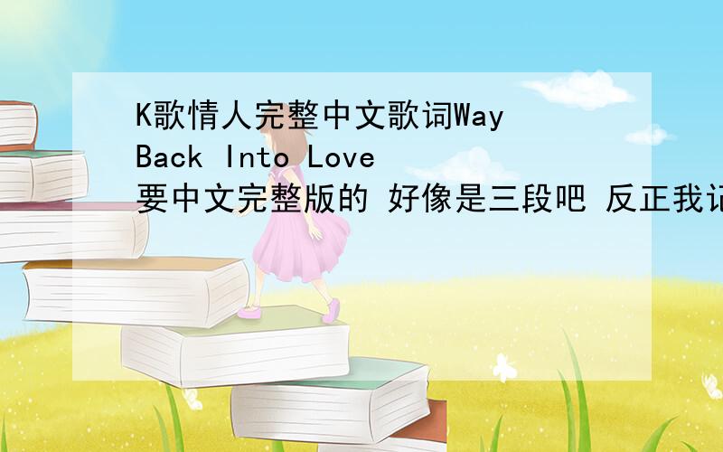 K歌情人完整中文歌词Way Back Into Love要中文完整版的 好像是三段吧 反正我记得其中有一句是 我望着太阳 太阳却对我停止照射