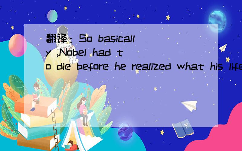 翻译：So basically ,Nobel had to die before he realized what his life was really about.
