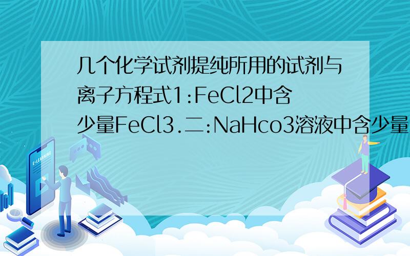 几个化学试剂提纯所用的试剂与离子方程式1:FeCl2中含少量FeCl3.二:NaHco3溶液中含少量Na2Co3三：BaCl2中含少量Hcl.请分别写出提纯所用的试剂和离子方程式,