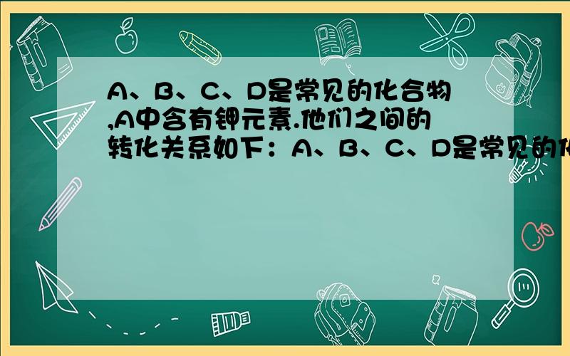A、B、C、D是常见的化合物,A中含有钾元素.他们之间的转化关系如下：A、B、C、D是常见的化合物，A中含有钾元素。他们之间的转化关系如下：①2A+B=C+2H2O ②C+D=BaSO4↓+2A ③D+CuSO4= BaSO4↓+Cu(OH)2