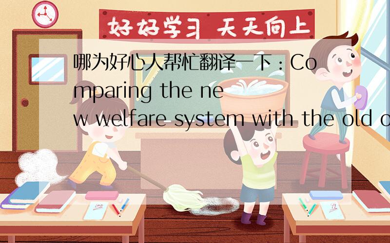 哪为好心人帮忙翻译一下：Comparing the new welfare system with the old one .