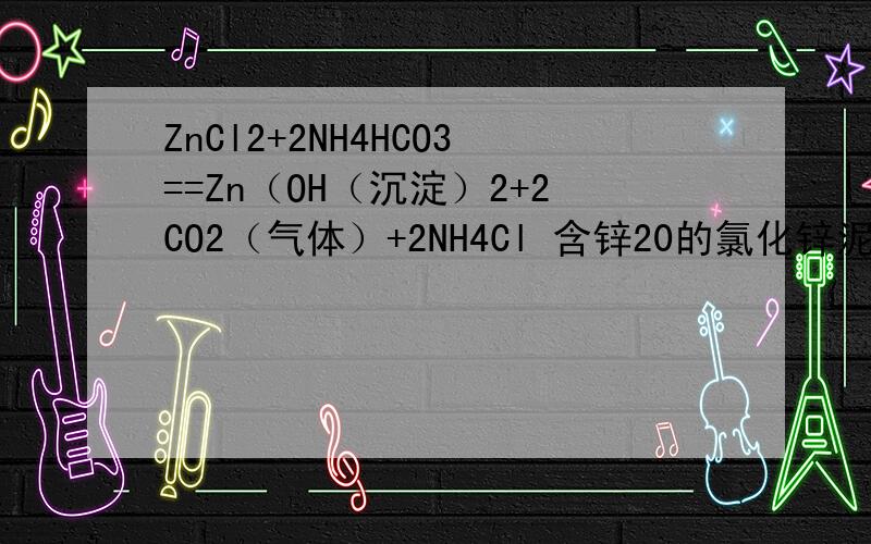 ZnCl2+2NH4HCO3==Zn（OH（沉淀）2+2CO2（气体）+2NH4Cl 含锌20的氯化锌泥应该放多少碳酸氢铵呢?急救.