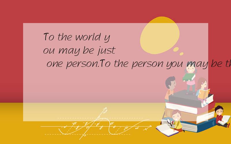 To the world you may be just one person.To the person you may be the world.