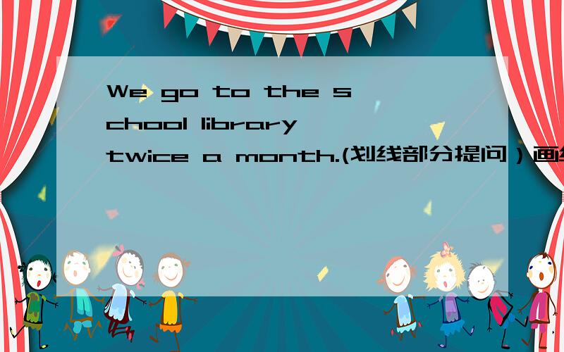 We go to the school library twice a month.(划线部分提问）画线部分是twice a month.________ ________do you go to the school library?