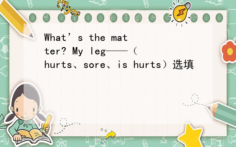 What’s the matter? My leg——（hurts、sore、is hurts）选填