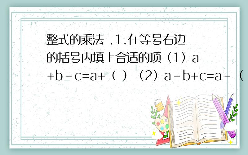 整式的乘法 .1.在等号右边的括号内填上合适的项（1）a+b-c=a+（ ）（2）a-b+c=a-（ ）（3）a-b-c=a- （ ）（4）a+b+c=a-（ ）2.运用乘法公式计算（1） （a+2b-1）²（2） （2X+y+z）（2X-y-z）