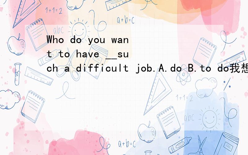 Who do you want to have __such a difficult job.A.do B.to do我想选B 因为表示目的,但答案上是A