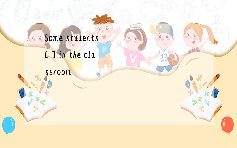 Some students [ ] in the classroom
