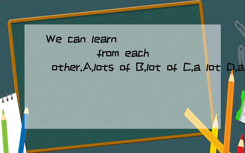 We can learn _____ from each other.A,lots of B,lot of C,a lot D,a lot of
