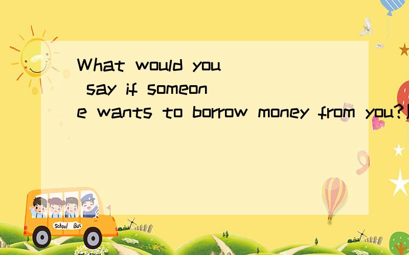 What would you say if someone wants to borrow money from you?用英语回答一下上边的问题,谢啦,这个是我口语考试的问题,尽量多写点,好有得说