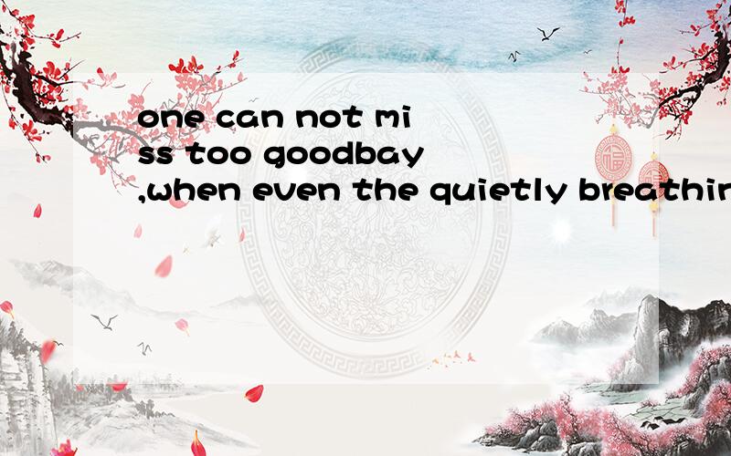 one can not miss too goodbay,when even the quietly breathing will feel unfor gettable pain帮忙翻译