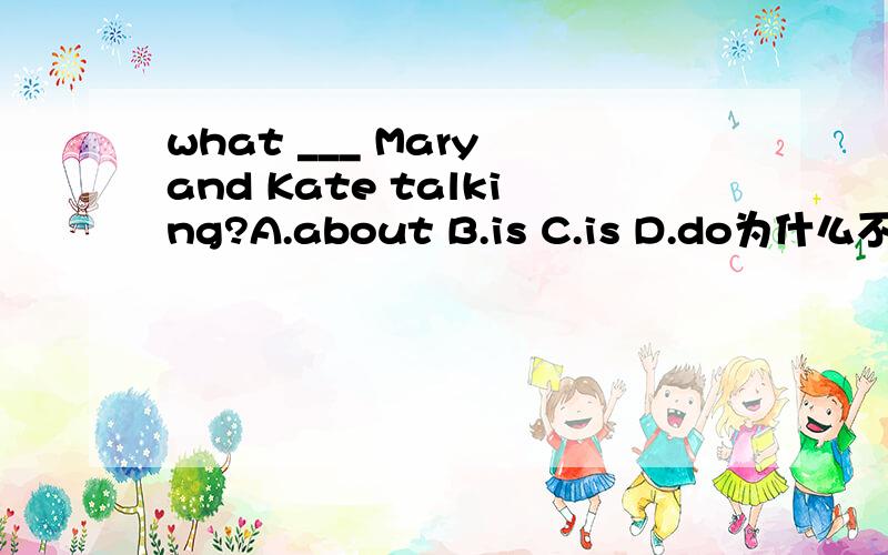 what ___ Mary and Kate talking?A.about B.is C.is D.do为什么不选about?
