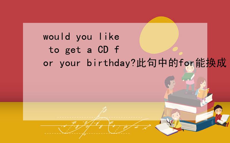 would you like to get a CD for your birthday?此句中的for能换成 我曾经看到过get……as这样的搭配.