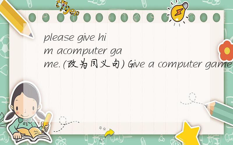 please give him acomputer game.(改为同义句) Give a computer game _____ _____ .him后面是a computer